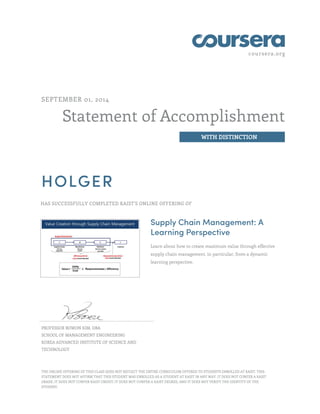coursera.org
Statement of Accomplishment
WITH DISTINCTION
SEPTEMBER 01, 2014
HOLGER
HAS SUCCESSFULLY COMPLETED KAIST'S ONLINE OFFERING OF
Supply Chain Management: A
Learning Perspective
Learn about how to create maximum value through effective
supply chain management, in particular, from a dynamic
learning perspective.
PROFESSOR BOWON KIM, DBA
SCHOOL OF MANAGEMENT ENGINEERING
KOREA ADVANCED INSTITUTE OF SCIENCE AND
TECHNOLOGY
THE ONLINE OFFERING OF THIS CLASS DOES NOT REFLECT THE ENTIRE CURRICULUM OFFERED TO STUDENTS ENROLLED AT KAIST. THIS
STATEMENT DOES NOT AFFIRM THAT THIS STUDENT WAS ENROLLED AS A STUDENT AT KAIST IN ANY WAY. IT DOES NOT CONFER A KAIST
GRADE; IT DOES NOT CONFER KAIST CREDIT; IT DOES NOT CONFER A KAIST DEGREE; AND IT DOES NOT VERIFY THE IDENTITY OF THE
STUDENT.
 