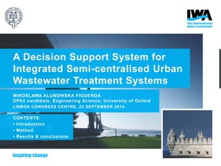 A Decision Support System for
Integrated Semi-centralised Urban
Wastewater Treatment Systems
MIROSLAWA ALUNOWSKA FIGUEROA
DPhil candidate, Engineering Science, University of Oxford
LISBON CONGRESS CENTRE, 23 SEPTEMBER 2014
CONTENTS:
• Introduction
• Method
• Results & conclusions
 