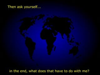 in the end, what does that have to do with me? Then ask yourself... 