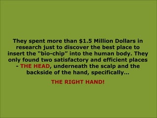 They spent more than $1.5 Million Dollars in research just to discover the best place to insert the “bio-chip” into the human body. They only found two satisfactory and efficient places -  THE HEAD , underneath the scalp and the backside of the hand, specifically… THE RIGHT HAND! 