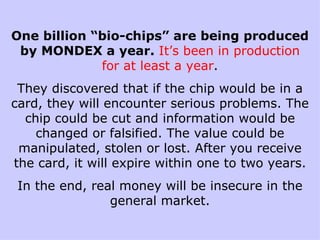 One billion “bio-chips” are being produced by MONDEX a year.  It’s been in production for at least a year . They discovered that if the chip would be in a card, they will encounter serious problems. The chip could be cut and information would be changed or falsified. The value could be manipulated, stolen or lost. After you receive the card, it will expire within one to two years. In the end, real money will be insecure in the general market. 