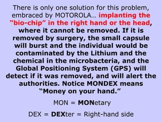 There is only one solution for this problem, embraced by MOTOROLA…  implanting the “bio-chip” in the right hand or the head , where it cannot be removed. If it is removed by surgery, the small capsule will burst and the individual would be contaminated by the Lithium and the chemical in the microbacteria, and the Global Positioning System (GPS) will detect if it was removed, and will alert the authorities. Notice MONDEX means “Money on your hand.”  MON =  MON etary DEX =  DEX ter = Right-hand side 