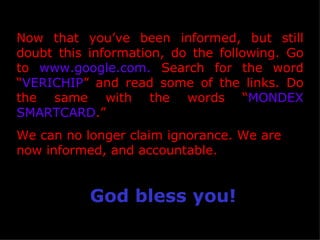 Now that you’ve been informed, but still doubt this information, do the following. Go to  www.google.com.  Search for the word “ VERICHIP ” and read some of the links. Do the same with the words “ MONDEX SMARTCARD .”  We can no longer claim ignorance. We are now informed, and accountable. God bless you! 