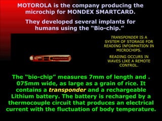 MOTOROLA is the company producing the microchip for MONDEX SMARTCARD. They developed several implants for humans using the “Bio-chip.”   The “bio-chip” measures 7mm of length and .075mm wide, as large as a grain of rice. It contains a  transponder  and a rechargeable Lithium battery. The battery is recharged by a thermocouple circuit that produces an electrical current with the fluctuation of body temperature. TRANSPONDER  IS A SYSTEM OF STORAGE FOR READING INFORMATION IN MICROCHIPS. READING OCCURS IN WAVES LIKE A REMOTE CONTROL. 