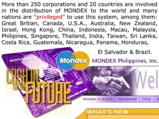 More than 250 corporations and 20 countries are involved in the distribution of MONDEX to the world and many nations are  “privileged”  to use this system, among them: Great Britian, Canada, U.S.A., Australia, New Zealand, Israel, Hong Kong, China, Indonesia, Macau, Malaysia, Philipines, Singapore, Thailand, India, Taiwan, Sri Lanka, Costa Rica, Guatemala, Nicaragua, Panama, Honduras,   El Salvador & Brazil. 