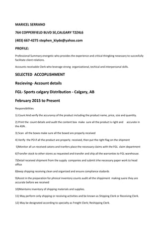 MARICEL SERRANO
764 COPPERFIELD BLVD SE,CALGARY T2Z4L6
(403) 667-4275 stephen_klyde@yahoo.com
PROFILE:
Professional Summary energetic who provides the experience and critical thingking nesessary to succesfully
facilitate client relations.
Accounts receivable Clerk who leverage strong organizational, techical and interpersonal skills.
SELECTED ACCOPLISHMENT
Recieving- Account details
FGL- Sports calgary Distribution - Calgary, AB
February 2015 to Present
Responsibilities
1) Count And verify the accurancy of the product including the product name, price, size and quantity.
2) Print the count details and audit the content box make sure all the product is right and accurate in
the ASN .
3) Scan all the boxes make sure all the boxed are properly received
4) Verify the PO if all the product are properly received, then put the right flag on the shipment
5)Monitor all un received catons and tranfers place the necessary claims with the FGL claim department
6)Transfer stock to other stores as requested and transfer and ship all the warranties to FGL warehouse.
7)Detail received shipment from the supply companies and submit trhe necessary paper work to head
office
8)keep shipping receiving clean and organized and ensure compliance stadards
9)Assist in the preparation for phisical inventory counts audit all the shippiment making suere they are
accurate before we received
10)Maintains inventory of shipping materials and supplies.
11) May perform only shipping or receiving activities and be known as Shipping Clerk or Receiving Clerk.
12) May be designated according to specialty as Freight Clerk; Reshipping Clerk.
 