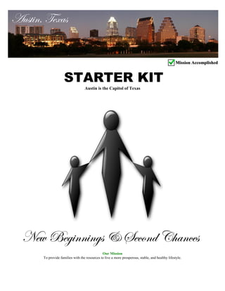 Austin is the Capitol of Texas
Our Mission
To provide families with the resources to live a more prosperous, stable, and healthy lifestyle.
Austin, Texas
STARTER KIT
New Beginnings & Second Chances
Mission AccomplishedMission Accomplished
 
