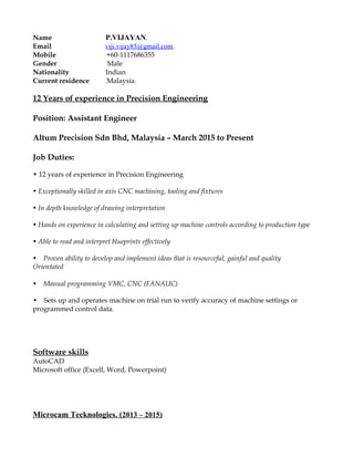 Name P.VIJAYAN.
Email viji.vijay85@gmail.com.
Mobile +60-1117686355
Gender Male
Nationality Indian
Current residence Malaysia.
12 Years of experience in Precision Engineering
Position: Assistant Engineer
Altum Precision Sdn Bhd, Malaysia – March 2015 to Present
Job Duties:
• 12 years of experience in Precision Engineering
• Exceptionally skilled in axis CNC machining, tooling and fixtures
• In depth knowledge of drawing interpretation
• Hands on experience in calculating and setting up machine controls according to production type
• Able to read and interpret blueprints effectively
• Proven ability to develop and implement ideas that is resourceful, gainful and quality
Orientated
• Manual programming VMC, CNC (FANAUC)
• Sets up and operates machine on trial run to verify accuracy of machine settings or
programmed control data.
Software skills
AutoCAD
Microsoft office (Excell, Word, Powerpoint)
Microcam Tecknologies. (2013 – 2015)
 