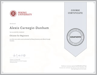 EDUCA
T
ION FOR EVE
R
YONE
CO
U
R
S
E
C E R T I F
I
C
A
TE
COURSE
CERTIFICATEPEKING
UNIVERSITY
08/16/2016
Alexis Carnegie-Dunham
Chinese for Beginners
an online non-credit course authorized by Peking University and offered through
Coursera
has successfully completed
Professor Liu Xiaoyu,MD
School of Chinese As a Second Language
Peking University
Verify at coursera.org/verify/WVLNDL5KYY3Q
Coursera has confirmed the identity of this individual and
their participation in the course.
 