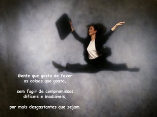 Gente que gosta de fazer
     as coisas que gosta,

   sem fugir de compromissos
      difíceis e inadiáveis,

por mais desgastantes que sejam.
 