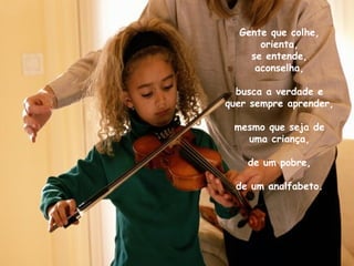 Gente que colhe,
      orienta,
    se entende,
     aconselha,

  busca a verdade e
quer sempre aprender,

 mesmo que seja de
   uma criança,

    de um pobre,

  de um analfabeto.
 