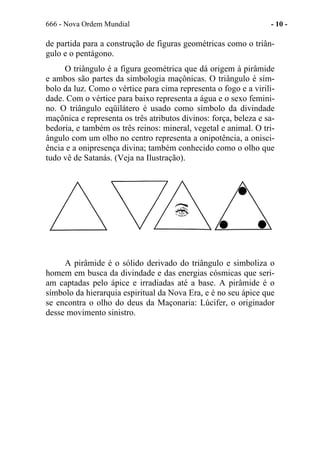 666 - Nova Ordem Mundial - 10 -
de partida para a construção de figuras geométricas como o triân-
gulo e o pentágono.
O triângulo é a figura geométrica que dá origem à pirâmide
e ambos são partes da simbologia maçônicas. O triângulo é sím-
bolo da luz. Como o vértice para cima representa o fogo e a virili-
dade. Com o vértice para baixo representa a água e o sexo femini-
no. O triângulo eqüilátero é usado como símbolo da divindade
maçônica e representa os três atributos divinos: força, beleza e sa-
bedoria, e também os três reinos: mineral, vegetal e animal. O tri-
ângulo com um olho no centro representa a onipotência, a onisci-
ência e a onipresença divina; também conhecido como o olho que
tudo vê de Satanás. (Veja na Ilustração).
A pirâmide é o sólido derivado do triângulo e simboliza o
homem em busca da divindade e das energias cósmicas que seri-
am captadas pelo ápice e irradiadas até a base. A pirâmide é o
símbolo da hierarquia espiritual da Nova Era, e é no seu ápice que
se encontra o olho do deus da Maçonaria: Lúcifer, o originador
desse movimento sinistro.
 