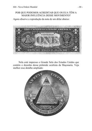 666 - Nova Ordem Mundial - 11 -
POR QUE PODEMOS ACREDITAR QUE OS EUA TÊM A
MAIOR INFLUÊNCIA DESSE MOVIMENTO?
Agora observe a reprodução da nota de um dólar abaixo:
Nela está impresso o Grande Selo dos Estados Unidos que
contém o desenho dessa pirâmide ocultista da Maçonaria. Veja
melhor esse detalhe ampliado:
 