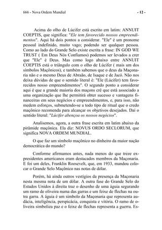 666 - Nova Ordem Mundial - 12 -
Acima do olho de Lúcifer está escrito em latim: ANNUIT
COEPTIS, que significa: "Ele tem favorecido nossos empreendi-
mentos". Aqui há dois pontos a considerar. "Ele" é um pronome
pessoal indefinido, muito vago; podendo ser qualquer pessoa.
Como ao lado do Grande Selo existe escrita a frase: IN GOD WE
TRUST ( Em Deus Nós Confiamos) podemos ser levados a crer
que "Ele" é Deus. Mas como logo abaixo entre ANNUIT
COEPTIS está o triângulo com o olho de Lúcifer ( mais um dos
símbolos Maçônicos), e também sabemos que o deus da Maçona-
ria não e o mesmo Deus de Abraão, de Isaque e de Jacó. Não nos
deixa dúvidas de que o sentido literal é: "Ele (Lúcifer) tem favo-
recidos nosso empreendimentos". O segundo ponto a considerar
aqui é que a grande maioria dos maçons crê que está associado a
uma organização que lhe permitirá obter sucesso e vantagens fi-
nanceiras em seus negócios e empreendimentos, e, para isso, não
medem esforços, submetendo-se a todo tipo de ritual que o credo
maçônico recomenda para alcançar os objetivos desejados. Daí o
sentido literal: "Lúcifer abençoa os nossos negócios".
Analisemos, agora, a outra frase escrita em latim abaixo da
pirâmide maçônica. Ela diz: NOVUS ORDO SECLORUM, que
significa NOVA ORDEM MUNDIAL.
O que faz um símbolo maçônico no dinheiro da maior nação
democrática do mundo?
Conforme afirmamos antes, nada menos do que treze ex-
presidentes americanos eram destacados membros da Maçonaria.
E foi um deles, Franklin Roosevelt, que, em 1933, mandou colo-
car o Grande Selo Maçônico nas notas de dólar.
Porém, há ainda outros vestígios da presença da Maçonaria
nesta mesma nota de um dólar. A outra fase do Grande Selo do
Estados Unidos à direita traz o desenho de uma águia segurando
um ramo de oliveira numa das garras e um feixe de flechas na ou-
tra garra. A águia é um símbolo da Maçonaria que representa au-
dácia, inteligência, perspicácia, conquista e vitória. O ramo de o-
liveira simboliza paz e o feixe de flechas representa a guerra. Es-
 