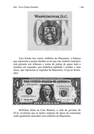 666 - Nova Ordem Mundial - 14 -
Esse brasão traz outros símbolos da Maçonaria: a balança
que representa a justiça (lembre-se de que este símbolo maçônico
está presente nos tribunais e cortes de justiça de quase todo o
mundo); um esquadro, que simboliza eqüidade e retidão; e uma
chave, que representa os segredos da Maçonaria. (Veja na ilustra-
ção).
Reformas feitas na Casa Brancas, a sede do governo do
EUA, revelaram que os tijolos originais da época da construção
estão igualmente marcados com símbolos da Maçonaria.
 