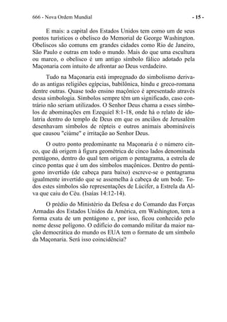 666 - Nova Ordem Mundial - 15 -
E mais: a capital dos Estados Unidos tem como um de seus
pontos turísticos o obelisco do Memorial de George Washington.
Obeliscos são comuns em grandes cidades como Rio de Janeiro,
São Paulo e outras em todo o mundo. Mais do que uma escultura
ou marco, o obelisco é um antigo símbolo fálico adotado pela
Maçonaria com intuito de afrontar ao Deus verdadeiro.
Tudo na Maçonaria está impregnado do simbolismo deriva-
do as antigas religiões egípcias, babilônica, hindu e greco-romana
dentre outras. Quase todo ensino maçônico é apresentado através
dessa simbologia. Símbolos sempre têm um significado, caso con-
trário não seriam utilizados. O Senhor Deus chama a esses símbo-
los de abominações em Ezequiel 8:1-18, onde há o relato de ido-
latria dentro do templo de Deus em que os anciãos de Jerusalém
desenhavam símbolos de répteis e outros animais abomináveis
que causou "ciúme" e irritação ao Senhor Deus.
O outro ponto predominante na Maçonaria é o número cin-
co, que dá origem à figura geométrica de cinco lados denominada
pentágono, dentro do qual tem origem o pentagrama, a estrela de
cinco pontas que é um dos símbolos maçônicos. Dentro do pentá-
gono invertido (de cabeça para baixo) escreve-se o pentagrama
igualmente invertido que se assemelha à cabeça de um bode. To-
dos estes símbolos são representações de Lúcifer, a Estrela da Al-
va que caiu do Céu. (Isaías 14:12-14).
O prédio do Ministério da Defesa e do Comando das Forças
Armadas dos Estados Unidos da América, em Washington, tem a
forma exata de um pentágono e, por isso, ficou conhecido pelo
nome desse polígono. O edifício do comando militar da maior na-
ção democrática do mundo os EUA tem o formato de um símbolo
da Maçonaria. Será isso coincidência?
 