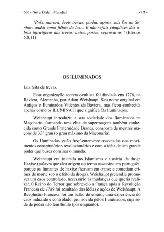 666 - Nova Ordem Mundial - 17 -
"Pois, outrora, éreis trevas, porém, agora, sois luz no Se-
nhor; andai como filhos da luz... E não sejais cúmplices das o-
bras infrutíferas das trevas; antes, porém, reprovai-as." (Efésios
5:8,11)
OS ILUMINADOS
Luz feita de trevas.
Essa organização secreta ocultista foi fundada em 1776, na
Baviera, Alemanha, por Adam Weishaupt. Seu nome original era
Antigos e Iluminados Videntes da Baviera, mas ficou conhecida
apenas como os ILUMINATI que significa Os Iluminados.
Weishaupt introduziu a sua sociedade dos Iluminados na
Maçonaria, formando uma elite de supermaçons também conhe-
cida como Grande Fraternidade Branca, composta de mestres ma-
çons de 33° grau (o grau máximo da Maçonaria).
Os Iluminados estão freqüentemente associados aos movi-
mentos conspiratórios revolucionários e com a idéia de um grande
poder que busca dominar o mundo.
Weishaupt era iniciado no Islamismo e usuário da droga
Haxixe (palavra que deu origem ao termo assassino em português,
porque os fumantes de haxixe ficavam em transe e cometiam cri-
mes de morte sob o efeito da droga). Weishaupt pretendia promo-
ver um caos controlado, necessário as mudanças que queria reali-
zar. 0 Reino do Terror que sobreveio a França após a Revolução
Francesa de 1789 foi resultado das idéias e ações de Weishaupt. A
Revolução Francesa foi um balão de ensaio, uma experiência do
caos induzido e controlado, promovida pelos Iluminados, cuja se-
de de poder não tem limite (por enquanto).
 