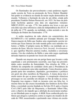 666 - Nova Ordem Mundial - 18 -
Os Iluminados são provavelmente a mais poderosa organi-
zação secreta da Terra na promoção da Nova Ordem Mundial.
Seu poder se evidencia na moeda da maior nação democrática do
mundo. Voltemos a ilustração da nota de um dólar, criada pelo
presidente Franklin Delano Roosevelt, em 1933. Na base da pirâ-
mide luciferina aparece uma data em algarismos romanos:
MDCCLXXVI, ou seja, 1776. Isto poderia nos levar a crer que
esta data seja uma referencia a data da independência dos EUA: 4
de julho de 1776, quando, na realidade, a data assinala o ano da
fundação da Ordem dos Iluminados: 1776.
A senha maçônica da mão aberta era característica dos
ILUMINATI e foi também adotada por Giuseppi Mazzini, um
franco-maçom da Itália que fundou uma organização secreta ter-
rorista que ficou famosa em todo mundo pelos seus métodos vio-
lentos: a Máfia. O próprio nome da Máfia e na realidade um a-
crostico da frase: Mazzini Autorizza Furti, Incendi, Avvelenamen-
ti, que significa Mazzini autoriza roubos, incêndios e envenena-
mentos. Um dos símbolos da Máfia e uma mão negra espalmada
deixada impressa na parede nos locais dos atentados.
Quando um maçom esta em perigo basta que levante a mão
espalmada e será prontamente socorrido, caso haja nas proximi-
dades outro membro da fraternidade. Nas eleições de 1994, o
símbolo da campanha do candidato eleito para a Presidência do
Brasil era exatamente uma mão espalmada. Como dissemos antes,
grande parte dos senadores, deputados, governadores e políticos
em geral são altos membros da Maçonaria. A trama dessa teia é
muito maior do que se possa imaginar. A conspiração silenciosa
prossegue no seu caminho em direção ao fim de todas as coisas.
Enquanto isso engana e ilude os incautos com sua falsa luz. A
mesma falsa luz das cruzes incendiadas dos fanáticos da Ku Klux
Klan, a sociedade secreta fundada no Sul dos EUA após a Guerra
Civil (1867) pelo líder da Maçonaria, o Iluminado Albert Pike,
com o objetivo de impedir que a abolição da escravatura resultas-
se em liberdade para os negros. A KKK ficou conhecida pela vio-
lência que pregava e praticava contra os negros ate meados da dé-
cada de 1960, assassinando e queimando suas vitimas em escala-
 