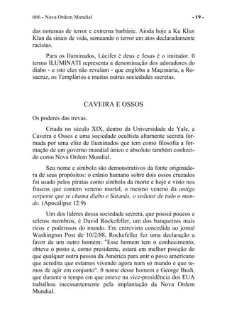 666 - Nova Ordem Mundial - 19 -
das noturnas de terror e extrema barbárie. Ainda hoje a Ku Klux
Klan da sinais de vida, semeando o terror em atos declaradamente
racistas.
Para os Iluminados, Lúcifer é deus e Jesus é o imitador. 0
termo ILUMINATI representa a denominação dos adoradores do
diabo - e isto eles não revelam - que engloba a Maçonaria, a Ro-
sacruz, os Templários e muitas outras sociedades secretas.
CAVEIRA E OSSOS
Os poderes das trevas.
Criada no século XIX, dentro da Universidade de Yale, a
Caveira e Ossos e uma sociedade ocultista altamente secreta for-
mada por uma elite de Iluminados que tem como filosofia a for-
mação de um governo mundial único e absoluto também conheci-
do como Nova Ordem Mundial.
Seu nome e símbolo são demonstrativos da fonte originado-
ra de seus propósitos: o crânio humano sobre dois ossos cruzados
foi usado pelos piratas como símbolo da morte e hoje e visto nos
frascos que contem veneno mortal, o mesmo veneno da antiga
serpente que se chama diabo e Satanás, o sedutor de todo o mun-
do. (Apocalipse 12:9)
Um dos líderes dessa sociedade secreta, que possui poucos e
seletos membros, é David Rockefeller, um dos banqueiros mais
ricos e poderosos do mundo. Em entrevista concedida ao jornal
Washington Post de 10/2/88, Rockefeller fez uma declaração a
favor de um outro homem: "Esse homem tem o conhecimento,
obteve o posto e, como presidente, estará em melhor posição do
que qualquer outra pessoa da América para unir o povo americano
que acredita que estamos vivendo agora num só mundo e que te-
mos de agir em conjunto". 0 nome desse homem e George Bush,
que durante o tempo em que esteve na vice-presidência dos EUA
trabalhou incessantemente pela implantação da Nova Ordem
Mundial.
 