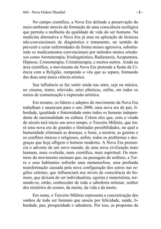 666 - Nova Ordem Mundial - 2 -
No campo científico, a Nova Era defende a preservação do
meio-ambiente através da formação de uma consciência ecológica
que permita a melhoria da qualidade de vida do ser humano. Na
medicina alternativa a Nova Era já atua na aplicação de técnicas
não-convencionais de diagnóstico e tratamento, no sentido de
prevenir e curar enfermidades de forma menos agressiva, substitu-
indo os medicamentos convencionais por métodos menos ortodo-
xos como Aromaterapia, Irisdiagnóstico, Radiestesia, Acupuntura,
Hipnose, Cromoterapia, Cristaloterapia, e muitos outros. Ainda na
área científica, o movimento da Nova Era pretende a fusão da Ci-
ência com a Religião, rompendo o véu que as separa, formando
das duas uma única ciência mística.
Sua influência se faz sentir ainda nas artes, seja na música,
no cinema, teatro, televisão, artes plásticas, enfim, em todos os
meios de comunicação e expressão artística.
Em resumo, os líderes e adeptos do movimento da Nova Era
trabalham e anunciam para o ano 2000, uma nova era de paz, li-
berdade, igualdade e fraternidade entre todos os homens indepen-
dente de nacionalidade ou cultura. Crêem eles que, com a virada
do século terá início um novo tempo, o Terceiro Milênio, que tra-
rá uma nova era de grandes e ilimitadas possibilidades, no qual a
humanidade eliminará as doenças, a fome, a miséria, as guerras e
os conflitos étnicos e religiosos, enfim, todos os problemas e des-
graças que hoje afligem o homem moderno. A Nova Era prenun-
cia o advento de um novo mundo, de uma nova civilização mais
humana, mais evoluída, mais científica, mais espiritual. Os men-
tores do movimento ensinam que, na passagem do milênio, a Ter-
ra e seus habitantes sofrerão uma metamorfose, uma profunda
transformação causada pela nova configuração dos astros nas re-
giões celestes, que influenciará nos níveis de consciência do ho-
mem, que deixará de ser individualista, egoísta e materialista, tor-
nando-se, então, conhecedor de toda a sabedoria milenar, senhor
dos mistérios do cosmo, da mente, da vida e da morte.
Em suma, o Terceiro Milênio representa a concretização dos
sonhos de todo ser humano que anseia por felicidade, saúde, li-
berdade, paz, prosperidade e sabedoria. Por isso, as propostas da
 
