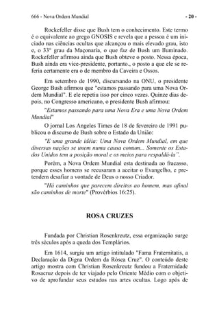 666 - Nova Ordem Mundial - 20 -
Rockefeller disse que Bush tem o conhecimento. Este termo
é o equivalente ao grego GNOSIS e revela que a pessoa é um ini-
ciado nas ciências ocultas que alcançou o mais elevado grau, isto
e, o 33° grau da Maçonaria, o que faz de Bush um Iluminado.
Rockefeller afirmou ainda que Bush obteve o posto. Nessa época,
Bush ainda era vice-presidente, portanto., o posto a que ele se re-
feria certamente era o de membro da Caveira e Ossos.
Em setembro de 1990, discursando na ONU, o presidente
George Bush afirmou que "estamos passando para uma Nova Or-
dem Mundial". E ele repetiu isso por cinco vezes. Quinze dias de-
pois, no Congresso americano, o presidente Bush afirmou:
"Estamos passando para uma Nova Era e uma Nova Ordem
Mundial"
O jornal Los Angeles Times de 18 de fevereiro de 1991 pu-
blicou o discurso de Bush sobre o Estado da União:
"E uma grande idéia: Uma Nova Ordem Mundial, em que
diversas nações se unem numa causa comum... Somente os Esta-
dos Unidos tem a posição moral e os meios para respaldá-la”.
Porém, a Nova Ordem Mundial esta destinada ao fracasso,
porque esses homens se recusaram a aceitar o Evangelho, e pre-
tendem desafiar a vontade de Deus o nosso Criador.
"Há caminhos que parecem direitos ao homem, mas afinal
são caminhos de morte" (Provérbios 16:25).
ROSA CRUZES
Fundada por Christian Rosenkreutz, essa organização surge
três séculos após a queda dos Templários.
Em 1614, surgiu um artigo intitulado "Fama Fraternitatis, a
Declaração da Digna Ordem da Rósea Cruz". O conteúdo deste
artigo mostra com Christian Rosenkreutz fundou a Fraternidade
Rosacruz depois de ter viajado pelo Oriente Médio com o objeti-
vo de aprofundar seus estudos nas artes ocultas. Logo após de
 