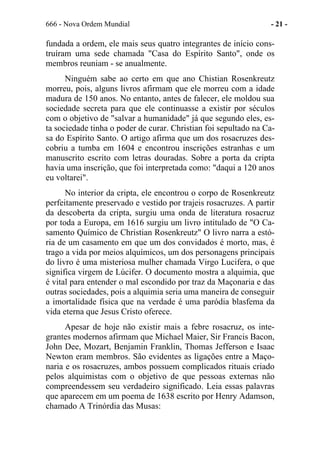 666 - Nova Ordem Mundial - 21 -
fundada a ordem, ele mais seus quatro integrantes de início cons-
truíram uma sede chamada "Casa do Espírito Santo", onde os
membros reuniam - se anualmente.
Ninguém sabe ao certo em que ano Chistian Rosenkreutz
morreu, pois, alguns livros afirmam que ele morreu com a idade
madura de 150 anos. No entanto, antes de falecer, ele moldou sua
sociedade secreta para que ele continuasse a existir por séculos
com o objetivo de "salvar a humanidade" já que segundo eles, es-
ta sociedade tinha o poder de curar. Christian foi sepultado na Ca-
sa do Espírito Santo. O artigo afirma que um dos rosacruzes des-
cobriu a tumba em 1604 e encontrou inscrições estranhas e um
manuscrito escrito com letras douradas. Sobre a porta da cripta
havia uma inscrição, que foi interpretada como: "daqui a 120 anos
eu voltarei".
No interior da cripta, ele encontrou o corpo de Rosenkreutz
perfeitamente preservado e vestido por trajeis rosacruzes. A partir
da descoberta da cripta, surgiu uma onda de literatura rosacruz
por toda a Europa, em 1616 surgiu um livro intitulado de "O Ca-
samento Químico de Christian Rosenkreutz" O livro narra a estó-
ria de um casamento em que um dos convidados é morto, mas, é
trago a vida por meios alquímicos, um dos personagens principais
do livro é uma misteriosa mulher chamada Virgo Lucifera, o que
significa virgem de Lúcifer. O documento mostra a alquimia, que
é vital para entender o mal escondido por traz da Maçonaria e das
outras sociedades, pois a alquimia seria uma maneira de conseguir
a imortalidade física que na verdade é uma paródia blasfema da
vida eterna que Jesus Cristo oferece.
Apesar de hoje não existir mais a febre rosacruz, os inte-
grantes modernos afirmam que Michael Maier, Sir Francis Bacon,
John Dee, Mozart, Benjamin Franklin, Thomas Jefferson e Isaac
Newton eram membros. São evidentes as ligações entre a Maço-
naria e os rosacruzes, ambos possuem complicados rituais criado
pelos alquimistas com o objetivo de que pessoas externas não
compreendessem seu verdadeiro significado. Leia essas palavras
que aparecem em um poema de 1638 escrito por Henry Adamson,
chamado A Trinórdia das Musas:
 