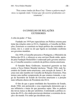 666 - Nova Ordem Mundial - 22 -
"Pois somos irmãos da Rosa Cruz / Temos a palavra maçô-
nica e a segunda visão / Coisas que vão ocorrer predizemos cor-
retamente”.
O CONSELHO DE RELAÇÕES
EXTERIORES
A elite do poder -1ª fase.
Fundado em 1919 por especialistas em Política externa para
tratar das relações entre os EUA e Inglaterra, o Conselho de Rela-
ções, Exteriores se constituiu no braço político das sociedades se-
cretas, isto é, o canal ou elo que ligaria as sociedades ocultistas
aos governos mundiais.
Em 1939, o Conselho procurou o Pentágono, o Ministério da
Defesa dos EUA, e ofereceu os seus serviços Desde então, apoia-
do pela Fundação Rockefeller é endossado pelo governo america-
no, o Conselho assumiu o controle da política externa americana.
O Senador Barry Goldwater, incansável guerreiro na luta
contra a Nova Ordem Mundial declarou: "Desde 1944, todo Se-
cretário de Estado norte-americano, com exceção de James F. B-
yrnes tem sido membro do Conselho de Relações Exteriores. Para
termos uma melhor compreensão do que estamos tratando, o car-
go de Secretário de Estado do Governo americano e a posição
mais influente abaixo do Presidente dos EUA.
O fato de que a quase totalidade dos Secretários de Estado,
desde 1944, tem pertencido a essa organização demonstra que a
sua influência e maior do que possamos supor. Mas os poderes
das trevas nunca se dão por satisfeitos. Controlando a política ex-
terna dos EUA, eles ainda precisavam dominar a economia da na-
ção e do mundo. Foi então que decidiram criar...
 