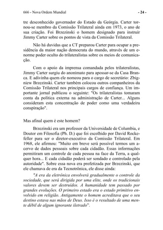 666 - Nova Ordem Mundial - 24 -
tre desconhecido governador do Estado da Geórgia. Carter tor-
nou-se membro da Comissão Trilateral ainda em 1973, o ano de
sua criação. Foi Brzezinski o homem designado para instruir
Jimmy Carter sobre os pontos de vista da Comissão Trilateral.
Não há duvidas que a CT preparou Carter para ocupar a pre-
sidência da maior nação democrata do mundo, através de um e-
norme poder oculto do trilateralistas sobre os meios de comunica-
ção.
Com o apoio da imprensa comandada pelos trilateralistas,
Jimmy Carter surgiu do anonimato para apossar-se da Casa Bran-
ca. E adivinha quem ele nomeou para o cargo de secretário: Zbig-
niew Brzezinski. Carter também colocou outros companheiros da
Comissão Trilateral nos principais cargos de confiança. Um im-
portante jornal publicou o seguinte: "Os trilateralistas tomaram
conta da política externa na administração de Carter... Alguns
consideram esta concentração de poder como uma verdadeira
conspiração".
Mas afinal quem é este homem?
Brzezinski era um professor da Universidade de Columbia, e
Doutor em Filosofia (Ph. D.) que foi escolhido por David Rocke-
feller para ser o diretor-executivo da Comissão Trilateral. Em
1968, ele afirmou: "Muito em breve será possível termos um a-
cervo de dados pessoais sobre cada cidadão. Essas informações
permitiram um controle de cada pessoa na face da Terra, a qual-
quer hora... E cada cidadão poderá ser sondado e controlado pela
autoridade". Sobre essa nova era profetizada por Brzezinski, que
ele chamava de era da Tecnotrônica, ele disse ainda:
"A era da eletrônica envolverá gradualmente o controle da
sociedade, que será dirigida por uma elite, onde os tradicionais
valores devem ser destruídos. A humanidade tem passado por
grandes evoluções. O primeiro estado era o estado primitivo en-
volvido em religião. Antigamente o homem acreditava que o seu
destino estava nas mãos de Deus. Isso é o resultado de uma men-
te débil de algum ignorante iletrado”.
 