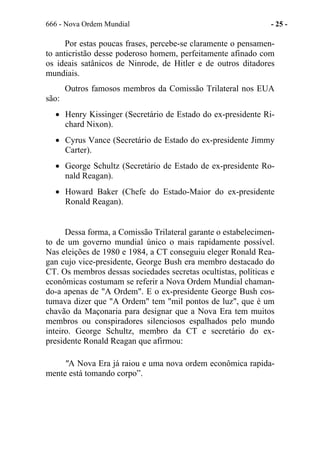 666 - Nova Ordem Mundial - 25 -
Por estas poucas frases, percebe-se claramente o pensamen-
to anticristão desse poderoso homem, perfeitamente afinado com
os ideais satânicos de Ninrode, de Hitler e de outros ditadores
mundiais.
Outros famosos membros da Comissão Trilateral nos EUA
são:
• Henry Kissinger (Secretário de Estado do ex-presidente Ri-
chard Nixon).
• Cyrus Vance (Secretário de Estado do ex-presidente Jimmy
Carter).
• George Schultz (Secretário de Estado de ex-presidente Ro-
nald Reagan).
• Howard Baker (Chefe do Estado-Maior do ex-presidente
Ronald Reagan).
Dessa forma, a Comissão Trilateral garante o estabelecimen-
to de um governo mundial único o mais rapidamente possível.
Nas eleições de 1980 e 1984, a CT conseguiu eleger Ronald Rea-
gan cujo vice-presidente, George Bush era membro destacado do
CT. Os membros dessas sociedades secretas ocultistas, políticas e
econômicas costumam se referir a Nova Ordem Mundial chaman-
do-a apenas de "A Ordem". E o ex-presidente George Bush cos-
tumava dizer que "A Ordem" tem "mil pontos de luz", que é um
chavão da Maçonaria para designar que a Nova Era tem muitos
membros ou conspiradores silenciosos espalhados pelo mundo
inteiro. George Schultz, membro da CT e secretário do ex-
presidente Ronald Reagan que afirmou:
"A Nova Era já raiou e uma nova ordem econômica rapida-
mente está tomando corpo”.
 