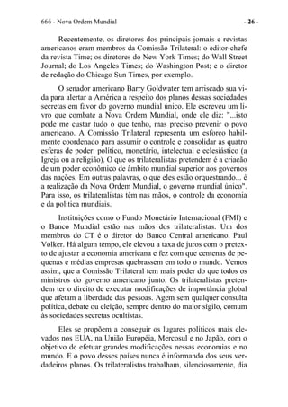 666 - Nova Ordem Mundial - 26 -
Recentemente, os diretores dos principais jornais e revistas
americanos eram membros da Comissão Trilateral: o editor-chefe
da revista Time; os diretores do New York Times; do Wall Street
Journal; do Los Angeles Times; do Washington Post; e o diretor
de redação do Chicago Sun Times, por exemplo.
O senador americano Barry Goldwater tem arriscado sua vi-
da para alertar a América a respeito dos planos dessas sociedades
secretas em favor do governo mundial único. Ele escreveu um li-
vro que combate a Nova Ordem Mundial, onde ele diz: "...isto
pode me custar tudo o que tenho, mas preciso prevenir o povo
americano. A Comissão Trilateral representa um esforço habil-
mente coordenado para assumir o controle e consolidar as quatro
esferas de poder: político, monetário, intelectual e eclesiástico (a
Igreja ou a religião). O que os trilateralistas pretendem é a criação
de um poder econômico de âmbito mundial superior aos governos
das nações. Em outras palavras, o que eles estão orquestrando... é
a realização da Nova Ordem Mundial, o governo mundial único".
Para isso, os trilateralistas têm nas mãos, o controle da economia
e da política mundiais.
Instituições como o Fundo Monetário Internacional (FMI) e
o Banco Mundial estão nas mãos dos trilateralistas. Um dos
membros do CT é o diretor do Banco Central americano, Paul
Volker. Há algum tempo, ele elevou a taxa de juros com o pretex-
to de ajustar a economia americana e fez com que centenas de pe-
quenas e médias empresas quebrassem em todo o mundo. Vemos
assim, que a Comissão Trilateral tem mais poder do que todos os
ministros do governo americano junto. Os trilateralistas preten-
dem ter o direito de executar modificações de importância global
que afetam a liberdade das pessoas. Agem sem qualquer consulta
política, debate ou eleição, sempre dentro do maior sigilo, comum
às sociedades secretas ocultistas.
Eles se propõem a conseguir os lugares políticos mais ele-
vados nos EUA, na União Européia, Mercosul e no Japão, com o
objetivo de efetuar grandes modificações nessas economias e no
mundo. E o povo desses países nunca é informando dos seus ver-
dadeiros planos. Os trilateralistas trabalham, silenciosamente, dia
 
