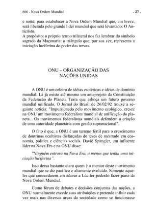 666 - Nova Ordem Mundial - 27 -
e noite, para estabelecer a Nova Ordem Mundial que, em breve,
será liberada pelo grande líder mundial que será levantado: O An-
ticristo.
A propósito: o próprio termo trilateral nos faz lembrar do símbolo
sagrado da Maçonaria: o triângulo que, por sua vez, representa a
iniciação luciferina do poder das trevas.
ONU – ORGANIZAÇÃO DAS
NAÇÕES UNIDAS
A ONU é um celeiro de idéias esotéricas e idéias de domínio
mundial. Lá já existe até mesmo um anteprojeto da Constituição
da Federação do Planeta Terra que esboça um futuro governo
mundial unificado. O Jornal do Brasil de 26/02/92 trouxe a se-
guinte notícia: "Impulsionado pelo movimento ecológico, cresce
na ONU um movimento federalista mundial de unificação do pla-
neta... Os movimentos federalistas mundiais defendem a criação
de uma autoridade planetária com gestão supranacional".
O fato é que, a ONU é um terreno fértil para o crescimento
de doutrinas ocultistas disfarçadas de teses de mestrado em eco-
nomia, política e ciências sociais. David Spangler, um influente
líder na Nova Era e na ONU disse:
"Ninguém entrará na Nova Era, a menos que tenha uma ini-
ciação luciferina”.
Isso deixa bastante claro quem é o mentor deste movimento
mundial que se diz pacífico e altamente evoluído. Somente aque-
les que concordarem em adorar a Lúcifer poderão fazer parte da
Nova Ordem Mundial.
Como fórum de debates e decisões conjuntas das nações, a
ONU normalmente excede suas atribuições e pretende influir cada
vez mais nas diversas áreas da sociedade como se funcionasse
 