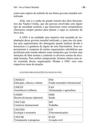 666 - Nova Ordem Mundial - 28 -
como uma espécie de embrião de um futuro governo mundial cen-
tralizado.
Aliás, este é o sonho da grande maioria dos altos funcioná-
rios das Nações Unidas, que são pessoas envolvidas com algum
tipo de sociedade ocultista e que funcionam como conspiradores
silenciosos sempre prontos para plantar e regar as sementes da
Nova Era.
A ONU é na realidade uma tentativa mal sucedida de im-
plantação desse governo mundial unificado, e, para isso ela mon-
tou uma superestrutura tão abrangente quanto ineficaz devido à
burocracia e à ganância de alguns de seus funcionários. Essa su-
perestrutura é composta de muitas organizações subsidiárias que
proliferam pelo mundo adentro como tentáculos que revelam suas
intenções de ditar normas e controlar os diversos setores da ativi-
dade humana. Para melhor compreensão, listamos abaixo uma sé-
rie resumida dessas organizações filiadas a ONU com suas
respectivas áreas de atuação.
ALGUMAS ORGANIZAÇÕES FILIADAS DA ONU:
UNESCO
Educação, ciência e cultura
FMI
Fundo monetário internacional
UNICEF
Assistência à infância
FAO
Alimentação e agricultura
UNIDO
Desenvolvimento industrial
OMS
Saúde
UNCTAD
Comércio internacional
OIT
Trabalho
UNCEED
Ecologia e economia
UIT
Telecomunicações
UNITAR
Treinamento e pesquisas
ICAO
Aviação civil
 