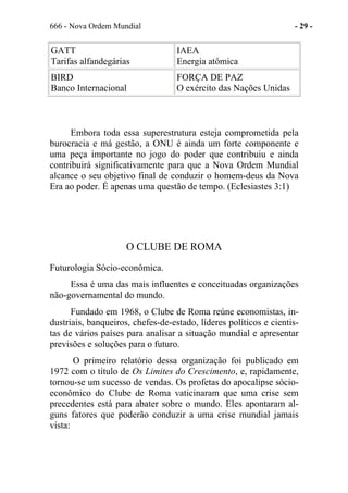666 - Nova Ordem Mundial - 29 -
GATT
Tarifas alfandegárias
IAEA
Energia atômica
BIRD
Banco Internacional
FORÇA DE PAZ
O exército das Nações Unidas
Embora toda essa superestrutura esteja comprometida pela
burocracia e má gestão, a ONU é ainda um forte componente e
uma peça importante no jogo do poder que contribuiu e ainda
contribuirá significativamente para que a Nova Ordem Mundial
alcance o seu objetivo final de conduzir o homem-deus da Nova
Era ao poder. É apenas uma questão de tempo. (Eclesiastes 3:1)
O CLUBE DE ROMA
Futurologia Sócio-econômica.
Essa é uma das mais influentes e conceituadas organizações
não-governamental do mundo.
Fundado em 1968, o Clube de Roma reúne economistas, in-
dustriais, banqueiros, chefes-de-estado, líderes políticos e cientis-
tas de vários países para analisar a situação mundial e apresentar
previsões e soluções para o futuro.
O primeiro relatório dessa organização foi publicado em
1972 com o título de Os Limites do Crescimento, e, rapidamente,
tornou-se um sucesso de vendas. Os profetas do apocalipse sócio-
econômico do Clube de Roma vaticinaram que uma crise sem
precedentes está para abater sobre o mundo. Eles apontaram al-
guns fatores que poderão conduzir a uma crise mundial jamais
vista:
 