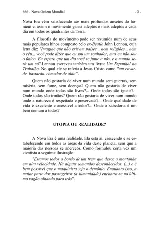 666 - Nova Ordem Mundial - 3 -
Nova Era vêm satisfazendo aos mais profundos anseios do ho-
mem e, assim o movimento ganha adeptos e mais adeptos a cada
dia em todos os quadrantes da Terra.
A filosofia do movimento pode ser resumida num de seus
mais populares hinos composto pelo ex-Beatle John Lennon, cuja
letra diz: "Imagine que não existam países... nem religiões... nem
o céu... você pode dizer que eu sou um sonhador, mas eu não sou
o único. Eu espero que um dia você se junte a nós, e o mundo se-
rá um só”.Lennon escreveu também um livro: Um Espanhol no
Trabalho. No qual ele se referia a Jesus Cristo como "um covar-
de, bastardo, comedor de alho”.
Quem não gostaria de viver num mundo sem guerras, sem
miséria, sem fome, sem doenças? Quem não gostaria de viver
num mundo onde todos são livres?... Onde todos são iguais?...
Onde todos são irmãos? Quem não gostaria de viver num mundo
onde a natureza é respeitada e preservada?... Onde qualidade de
vida é excelente e acessível a todos?... Onde a sabedoria é um
bem comum a todos?
UTOPIA OU REALIDADE?
A Nova Era é uma realidade. Ela esta aí, crescendo e se es-
tabelecendo em todos as áreas da vida deste planeta, sem que a
maioria das pessoas se aperceba. Como formulou certa vez um
cientista a seguinte ilustração:
"Estamos todos a bordo de um trem que desce a montanha
em alta velocidade. Há alguns comandos desconhecidos. (...) e é
bem possível que o maquinista seja o demônio. Enquanto isso, a
maior parte dos passageiros (a humanidade) encontra-se no últi-
mo vagão olhando para trás”.
 