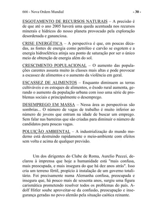 666 - Nova Ordem Mundial - 30 -
ESGOTAMENTO DE RECURSOS NATURAIS – A precisão é
de que até o ano 2005 haverá uma queda acentuada nos recursos
minerais e hídricos do nosso planeta provocado pela exploração
desordenada e gananciosa.
CRISE ENERGÉTICA – A perspectiva é que, em poucas déca-
das, as fontes de energia como petróleo e carvão se esgotem e a
energia hidroelétrica atinja seu ponto de saturação por ser o único
meio de obtenção de energia além do sol.
CRESCIMENTO POPULACIONAL – O aumento das popula-
ções carentes assusta muito às classes mais altas e pode provocar
a escassez de alimentos e o aumento da violência em geral.
ESCASSEZ DE ALIMENTOS – Enquanto diminuem as terras
cultiváveis e os estoques de alimentos, o êxodo rural aumenta, ge-
rando o aumento da população urbana com isso uma série de pro-
blemas sociais e principalmente o desemprego.
DESEMPREGO EM MASSA – Nessa área as perspectivas são
sombrias... O número de vagas de trabalho é muito inferior ao
número de jovens que entram na idade de buscar um emprego.
Sem falar nas barreiras que são criadas para diminuir o número de
candidatos para poucas vagas.
POLUIÇÃO AMBIENTAL – A industrialização do mundo mo-
derno está destruindo rapidamente o meio-ambiente com efeitos
sem volta e acima de qualquer previsão.
Um dos dirigentes do Clube de Roma, Aurelio Peccei, de-
clarou à imprensa que hoje a humanidade está "mais confusa,
mais preocupada, e mais insegura do que há dez anos atrás". Isso
cria um terreno fértil, propício à instalação de um governo totali-
tário. Foi precisamente numa Alemanha confusa, preocupada e
insegura que, há pouco mais de sessenta anos, surgiu uma figura
carismática prometendo resolver todos os problemas do país. A-
dolf Hitler soube aproveitar-se da confusão, preocupação e inse-
gurança geradas no povo alemão pela situação caótica reinante.
 