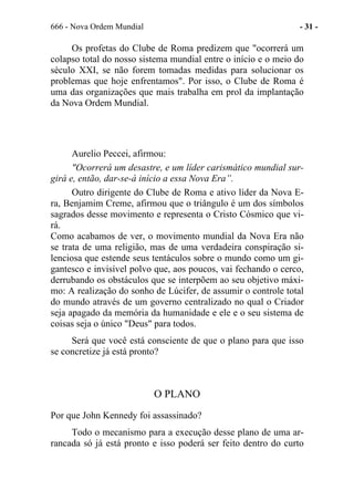 666 - Nova Ordem Mundial - 31 -
Os profetas do Clube de Roma predizem que "ocorrerá um
colapso total do nosso sistema mundial entre o início e o meio do
século XXI, se não forem tomadas medidas para solucionar os
problemas que hoje enfrentamos". Por isso, o Clube de Roma é
uma das organizações que mais trabalha em prol da implantação
da Nova Ordem Mundial.
Aurelio Peccei, afirmou:
"Ocorrerá um desastre, e um líder carismático mundial sur-
girá e, então, dar-se-á início a essa Nova Era”.
Outro dirigente do Clube de Roma e ativo líder da Nova E-
ra, Benjamim Creme, afirmou que o triângulo é um dos símbolos
sagrados desse movimento e representa o Cristo Cósmico que vi-
rá.
Como acabamos de ver, o movimento mundial da Nova Era não
se trata de uma religião, mas de uma verdadeira conspiração si-
lenciosa que estende seus tentáculos sobre o mundo como um gi-
gantesco e invisível polvo que, aos poucos, vai fechando o cerco,
derrubando os obstáculos que se interpõem ao seu objetivo máxi-
mo: A realização do sonho de Lúcifer, de assumir o controle total
do mundo através de um governo centralizado no qual o Criador
seja apagado da memória da humanidade e ele e o seu sistema de
coisas seja o único "Deus" para todos.
Será que você está consciente de que o plano para que isso
se concretize já está pronto?
O PLANO
Por que John Kennedy foi assassinado?
Todo o mecanismo para a execução desse plano de uma ar-
rancada só já está pronto e isso poderá ser feito dentro do curto
 