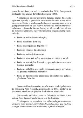 666 - Nova Ordem Mundial - 32 -
prazo de uma hora, em todo o território dos EUA. Esse plano é
conhecido pelo código de Ordem Executiva 11490.
A ordem para acionar este plano depende apenas da ocasião
oportuna, quando o presidente americano declarar estado de e-
mergência. Então, o total controle do governo entrará em vigor a
qualquer momento em que houver aumento da tensão internacio-
nal ou um colapso do sistema financeiro. Ocorrendo isso, dentro
do espaço de uma hora, o governo assumirá imediatamente o con-
trole de:
• Todos os meios de comunicação;
• Todas as centrais elétricas;
• Todas as companhias de petróleo;
• Todos os estoques de alimentos;
• Todos os meios de transporte;
• Todos os setores de saúde, educação e previdência social;
• Todas as instituições financeiras, que poderão trocar todo o
dinheiro existente;
• Todos os cidadãos, que serão convocados como servidores
do governo e cidadãos do mundo;
• Todas as pessoas serão cadastradas imediatamente pelas a-
gências de Correios.
Essas medidas de exceção, transformadas em lei pela caneta
do presidente John Kennedy, assassinado em 1963, conferem ao
presidente americano os poderes ilimitados de um ditador.
Discursando na Universidade de Columbia, em 1963, o pre-
sidente John Kennedy declarou em tom de denúncia:
"O alto posto de presidente tem sido usado para alimentar
um plano para destruir a liberdade do EUA e, antes que eu deixe
o cargo, tenho que colocar os cidadãos a par da situação".
 