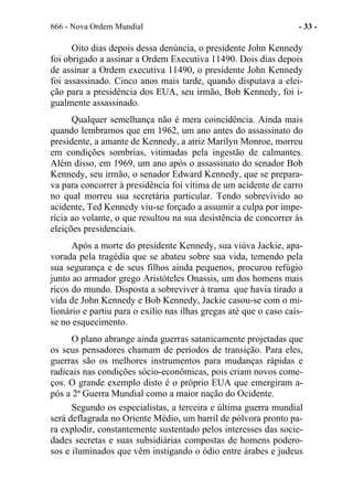 666 - Nova Ordem Mundial - 33 -
Oito dias depois dessa denúncia, o presidente John Kennedy
foi obrigado a assinar a Ordem Executiva 11490. Dois dias depois
de assinar a Ordem executiva 11490, o presidente John Kennedy
foi assassinado. Cinco anos mais tarde, quando disputava a elei-
ção para a presidência dos EUA, seu irmão, Bob Kennedy, foi i-
gualmente assassinado.
Qualquer semelhança não é mera coincidência. Ainda mais
quando lembramos que em 1962, um ano antes do assassinato do
presidente, a amante de Kennedy, a atriz Marilyn Monroe, morreu
em condições sombrias, vitimadas pela ingestão de calmantes.
Além disso, em 1969, um ano após o assassinato do senador Bob
Kennedy, seu irmão, o senador Edward Kennedy, que se prepara-
va para concorrer à presidência foi vítima de um acidente de carro
no qual morreu sua secretária particular. Tendo sobrevivido ao
acidente, Ted Kennedy viu-se forçado a assumir a culpa por impe-
rícia ao volante, o que resultou na sua desistência de concorrer às
eleições presidenciais.
Após a morte do presidente Kennedy, sua viúva Jackie, apa-
vorada pela tragédia que se abateu sobre sua vida, temendo pela
sua segurança e de seus filhos ainda pequenos, procurou refúgio
junto ao armador grego Aristóteles Onassis, um dos homens mais
ricos do mundo. Disposta a sobreviver à trama que havia tirado a
vida de John Kennedy e Bob Kennedy, Jackie casou-se com o mi-
lionário e partiu para o exílio nas ilhas gregas até que o caso caís-
se no esquecimento.
O plano abrange ainda guerras satanicamente projetadas que
os seus pensadores chamam de períodos de transição. Para eles,
guerras são os melhores instrumentos para mudanças rápidas e
radicais nas condições sócio-econômicas, pois criam novos come-
ços. O grande exemplo disto é o próprio EUA que emergiram a-
pós a 2ª Guerra Mundial como a maior nação do Ocidente.
Segundo os especialistas, a terceira e última guerra mundial
será deflagrada no Oriente Médio, um barril de pólvora pronto pa-
ra explodir, constantemente sustentado pelos interesses das socie-
dades secretas e suas subsidiárias compostas de homens podero-
sos e iluminados que vêm instigando o ódio entre árabes e judeus
 