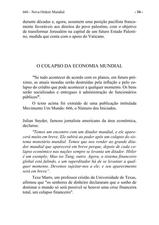 666 - Nova Ordem Mundial - 34 -
durante décadas e, agora, assumem uma posição pacifista franca-
mente favoráveis aos direitos do povo palestino, com o objetivo
de transformar Jerusalém na capital de um futuro Estado Palesti-
no, medida que conta com o apoio do Vaticano.
O COLAPSO DA ECONOMIA MUNDIAL
"Se tudo acontecer de acordo com os planos, em futuro pró-
ximo, as atuais moedas serão destruídas pela inflação e pelo co-
lapso do crédito que pode acontecer a qualquer momento. Os bens
serão socializados e entregues à administração de funcionários
públicos”.
O texto acima foi extraído de uma publicação intitulada
Movimento Um Mundo: 666, o Número dos Iniciados.
Julian Snyder, famoso jornalista americano da área econômica,
declarou:
"Temos um encontro com um ditador mundial, e ele apare-
cerá muito em breve. Ele subirá ao poder após um colapso do sis-
tema monetário mundial. Temos que nos render ao grande dita-
dor mundial que aparecerá em breve porque, depois de cada co-
lapso econômico nas nações sempre se levanta um ditador. Hitler
é um exemplo; Mao tse Tung, outro. Agora, o sistema financeiro
global está falindo, e um superditador há de se levantar a qual-
quer momento. Devemos sujeitar-nos a ele; e seu aparecimento
será em breve”.
Texe Marrs, um professor cristão da Universidade de Texas,
afirmou que "os senhores de dinheiro declararam que o sonho de
dominar o mundo só será possível se houver uma crise financeira
total, um colapso financeiro".
 
