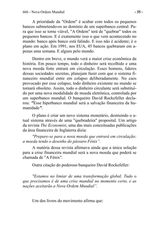 666 - Nova Ordem Mundial - 35 -
A prioridade da "Ordem" é acabar com todos os pequenos
bancos submetendo-os ao domínio de um superbanco central. Pa-
ra que isso se torne viável, "A Ordem" terá de "quebrar" todos os
pequenos bancos. E é exatamente isso o que vem acontecendo no
mundo: banco após banco está falindo. E isso não é acidente; é o
plano em ação. Em 1991, nos EUA, 45 bancos quebraram em a-
penas uma semana. E alguns pelo mundo.
Dentro em breve, o mundo verá a maior crise econômica da
história. Em pouco tempo, todo o dinheiro será recolhido e uma
nova moeda forte entrará em circulação. Esses homens, líderes
dessas sociedades secretas, planejam fazer com que o sistema fi-
nanceiro mundial entre em colapso deliberadamente. No caos
provocado por esse colapso, todo dinheiro existente no mundo se
tornará obsoleto. Assim, todo o dinheiro circulante será substituí-
do por uma nova modalidade de moeda eletrônica, controlada por
um superbanco mundial. O banqueiro David Rockefeller decla-
rou: "Esse hiperbanco mundial será a salvação financeira da hu-
manidade”.
O plano é criar um novo sistema monetário, destruindo o a-
tual sistema através de uma "quebradeira" proposital. Um artigo
da revista The Economist, uma das mais conceituadas publicações
da área financeira de Inglaterra dizia:
"Prepare-se para a nova moeda que entrará em circulação:
a moeda tendo o desenho do pássaro Fênix”.
A matéria dessa revista afirmava ainda que a única solução
para a crise financeira mundial será a nova moeda que poderá se
chamada de "A Fênix".
Outra citação do poderoso banqueiro David Rockefeller:
"Estamos no limiar de uma transformação global. Tudo o
que precisamos é de uma crise mundial no momento certo, e as
nações aceitarão a Nova Ordem Mundial”.
Um dos livros do movimento afirma que:
 
