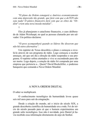 666 - Nova Ordem Mundial - 36 -
"O plano da Ordem esmagará a América economicamente
com uma depressão tão grande, que fará com que a de1929 não
seja nada! O pânico financeiro fará com que as elites da “Or-
dem" criem uma nova moeda mundial”.
1
Eles já planejaram o cataclismo financeiro, o caos delibera-
do de Adam Weishaupt, no qual as pessoas clamarão por um sal-
vador. Um político declarou:
“O povo acompanhará quando os líderes lhe disserem que
não há outra alternativa”.
Um repórter de Texas descobriu o plano e começou a reve-
lá-lo através de seu programa de rádio. Logo começou a receber
ameaças, até que um dia a direção da rádio suspendeu o seu pro-
grama. O repórter sofreu atentados e vive se escondendo para não
ser morto. Logo depois, a estação de rádio foi comprada por uma
empresa que pertencia a... Quem? David Rockefeller, o poderoso
banqueiro que comanda a Nova Ordem Mundial.
A NOVA ORDEM DIGITAL
O saber se multiplicará.
O conhecimento tecnológico da humanidade levou quase
seis mil anos para sair da estagnação.
Desde a criação do mundo, até o início do século XIX, a
grande descoberta científica da humanidade era a roda. Foi do iní-
cio do século passado para cá que o homem experimentou um
grande salto tecnológico. Isso não é novidade, pois Daniel já ha-
via recebido essa informação diretamente do anjo do Senhor.
 