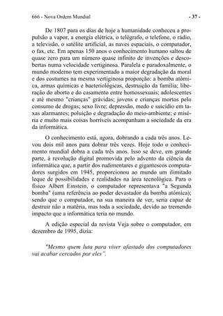 666 - Nova Ordem Mundial - 37 -
De 1807 para os dias de hoje a humanidade conheceu a pro-
pulsão a vapor, a energia elétrica, o telégrafo, o telefone, o rádio,
a televisão, o satélite artificial, as naves espaciais, o computador,
o fax, etc. Em apenas 150 anos o conhecimento humano saltou de
quase zero para um número quase infinito de invenções e desco-
bertas numa velocidade vertiginosa. Paralela e paradoxalmente, o
mundo moderno tem experimentado a maior degradação da moral
e dos costumes na mesma vertiginosa proporção: a bomba atômi-
ca, armas químicas e bacteriológicas, destruição da família; libe-
ração do aborto e do casamento entre homossexuais; adolescentes
e até mesmo "crianças" grávidas; jovens e crianças mortos pelo
consumo de drogas; sexo livre; depressão, medo e suicídio em ta-
xas alarmantes; poluição e degradação do meio-ambiente; e misé-
ria e muito mais coisas horríveis acompanham a sociedade da era
da informática.
O conhecimento está, agora, dobrando a cada três anos. Le-
vou dois mil anos para dobrar três vezes. Hoje todo o conheci-
mento mundial dobra a cada três anos. Isso se deve, em grande
parte, à revolução digital promovida pelo advento da ciência da
informática que, a partir dos rudimentares e gigantescos computa-
dores surgidos em 1945, proporcionou ao mundo um ilimitado
leque de possibilidades e realidades na área tecnológica. Para o
físico Albert Einstein, o computador representava "a Segunda
bomba" (uma referência ao poder devastador da bomba atômica);
sendo que o computador, na sua maneira de ver, seria capaz de
destruir não a matéria, mas toda a sociedade, devido ao tremendo
impacto que a informática teria no mundo.
A edição especial da revista Veja sobre o computador, em
dezembro de 1995, dizia:
"Mesmo quem luta para viver afastado dos computadores
vai acabar cercados por eles”.
 