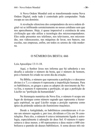 666 - Nova Ordem Mundial - 38 -
A Nova Ordem Mundial está se transformando numa Nova
Ordem Digital, onde tudo é controlado pelo computador. Nada
escapa ao seu domínio.
A revolução silenciosa dos computadores da nova ordem di-
gital vai se infiltrando sorrateiramente no nosso cotidiano sem que
nos apercebamos. Hoje, é quase impossível a existência de uma
civilização que não utilize a tecnologia dos microcomputadores.
Eles estão presentes nos telefones, nos televisores, nos microon-
das, nos videocassetes, nas máquinas de lavar, nos bancos, nas
escolas, nas empresas, enfim, em todos os setores da vida moder-
na.
O NÚMERO DA BESTA: 666
Leia Apocalipse 13:11-18.
Aqui, o Senhor Jesus nos informa que há sabedoria e nos
desafia a calcular o número da besta, que é número de homem,
pois o homem foi criado no sexto dia da criação.
Na Bíblia, o número que representa a perfeição e o descanso
divino é o 7; e o número 6 representa a imperfeição humana. Para
os babilônicos, os gregos e para os adeptos do movimento da No-
va Era, o numero 6 representa a perfeição, só que a perfeição de
Lúcifer ou "perfeição da humanidade".
Na hierarquia numérica da Nova Era, o número 6 ocupa um
lugar de destaque como número sagrado que representa a hierar-
quia espiritual, na qual Lúcifer ocupa a posição suprema como
ápice da pirâmide satânica do iluminismo maçônico.
Desde a Antigüidade, os babilônicos consideravam o 6 co-
mo um número sagrado e, por isso, dividiram o Céu em 36 cons-
telações. Para eles, o número 6 estava intimamente ligado à astro-
logia, especialmente à adoração do deus Sol. O número 6 repre-
sentava o deus menor, o 60 representava o deus maior o 600 sim-
bolizava o panteão de deuses babilônicos. A soma desses três nú-
 