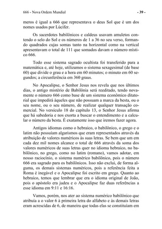 666 - Nova Ordem Mundial - 39 -
meros é igual a 666 que representava o deus Sol que é um dos
nomes usados por Lúcifer.
Os sacerdotes babilônicos e caldeus usavam amuletos con-
tendo o selo do Sol e os números de 1 a 36 no seu verso, forman-
do quadrados cujas somas tanto na horizontal como na vertical
apresentavam o total de 111 que somados davam o número místi-
co 666.
Todo esse sistema sagrado ocultista foi transferido para a
matemática e, até hoje, utilizamos o sistema sexagesimal (de base
60) que divide o grau e a hora em 60 minutos; o minuto em 60 se-
gundos; a circunferência em 360 graus.
No Apocalipse, o Senhor Jesus nos revela que nos últimos
dias, o antigo mistério de Babilônia será reeditado, tendo nova-
mente o número 666 como base de um sistema econômico ditato-
rial que impedirá àqueles que não possuam a marca da besta, ou o
seu nome, ou o seu número, de realizar qualquer transação co-
mercial. No versículo 18 do capítulo 13, o Senhor Jesus afirma
que há sabedoria e nos exorta a buscar o entendimento e a calcu-
lar o número da besta. É exatamente isso que iremos fazer agora.
Antigos idiomas como o hebraico, o babilônico, o grego e o
latim não possuíam algarismos que eram representados através da
atribuição de valores numéricos às suas letras. Se bem que um em
cada dez mil nomes alcance o total de 666 através da soma dos
valores numéricos de suas letras quer no idioma hebraico, no ba-
bilônico, no grego, como no latim (romano), vamos adotar, em
nosso raciocínio, o sistema numérico babilônico, pois o número
666 era sagrado para os babilônicos. Isso não exclui, de forma al-
guma, os demais sistemas numéricos, pois a referência feita a
Roma é inegável e o Apocalipse foi escrito em grego. Quanto ao
hebraico, temos que lembrar que era o idioma original de João,
pois o apóstolo era judeu e o Apocalipse faz duas referências a
esse idioma em 9:11 e 16:16.
Vamos, porém, nos ater ao sistema numérico babilônico que
atribuía a o valor 6 à primeira letra do alfabeto e às demais letras
eram acrescidas de 6, de maneira que todas elas se constituíam em
 