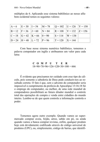 666 - Nova Ordem Mundial - 40 -
múltiplos de 6. Aplicando esse sistema babilônico ao nosso alfa-
beto ocidental temos os seguintes valores:
A = 6 E = 30 I = 54 M = 78 Q = 102 U = 126 Y = 150
B = 12 F = 36 J = 60 N = 84 R = 108 V = 132 Z = 156
C = 18 G = 42 K = 66 0 = 90 S = 114 W = 138
D = 24 H = 48 L = 72 P = 96 T = 120 X = 144
Com base nesse sistema numérico babilônico, tomemos a
palavra computador em inglês e atribuamos um valor para cada
letra:
C O M P U T E R
18+90+78+96+126+120+30+108 = 666
É evidente que precisamos ter cuidado com esse tipo de cál-
culo, pois somente a sabedoria de Deus pode conduzir-nos ao re-
sultado correto. O fato é que, sem o advento do computador seria
impossível o cumprimento da profecia de Apocalipse 13:16-18 Só
o emprego do computador, ou melhor, de uma rede mundial de
computadores possibilitará ao futuro ditador mundial o controle
total das operações de compra e venda entre cidadãos do mundo
inteiro. Lembre-se de que quem controla a informação controla o
poder.
Tomemos agora outro exemplo. Quando vamos ao super-
mercado comprar aveia, feijão, arroz, sabão em pó, ou ainda
quando vamos a banca comprar revistas, enfim, qualquer produto
hoje está devidamente codificado através do código universal de
produtos (UPC), ou, simplesmente, código de barras, que identifi-
 