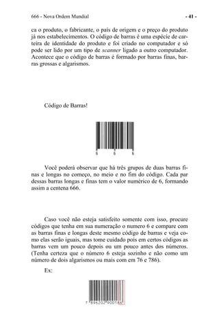 666 - Nova Ordem Mundial - 41 -
ca o produto, o fabricante, o país de origem e o preço do produto
já nos estabelecimentos. O código de barras é uma espécie de car-
teira de identidade do produto e foi criado no computador e só
pode ser lido por um tipo de scanner ligado a outro computador.
Acontece que o código de barras é formado por barras finas, bar-
ras grossas e algarismos.
Código de Barras!
Você poderá observar que há três grupos de duas barras fi-
nas e longas no começo, no meio e no fim do código. Cada par
dessas barras longas e finas tem o valor numérico de 6, formando
assim a centena 666.
Caso você não esteja satisfeito somente com isso, procure
códigos que tenha em sua numeração o numero 6 e compare com
as barras finas e longas deste mesmo código de barras e veja co-
mo elas serão iguais, mas tome cuidado pois em certos códigos as
barras vem um pouco depois ou um pouco antes dos números.
(Tenha certeza que o número 6 esteja sozinho e não como um
número de dois algarismos ou mais com em 76 e 786).
Ex:
 
