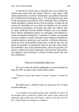 666 - Nova Ordem Mundial - 43 -
A matéria de revista dava a entender que esses cartões ele-
trônicos que temos hoje são cartões "burros" e que, agora, estão
sendo introduzidos os cartões "inteligentes" que podem armazenar
até 128 Kbytes de informação; isto é, 128 mil caracteres que, den-
tro de uma pequena pastilha de silício chamada Chip, inserida no
cartão de plástico, podem trazer a foto do usuário, os dados de sua
carteira de identidade, de sua carteira de trabalho, de sua carteira
de motorista, passaporte, cor de pele, dos olhos, dos cabelos, altu-
ra e peso, endereço, local de trabalho, filiação e até a sua religião.
Esses cartões inteligentes podem ser carregados com dinheiro a-
través de impulsos eletrônicos. Conforme o usuário vai gastando
em suas compras, o cartão é passado numa máquina existente nos
estabelecimentos comerciais, que transfere o dinheiro eletronica-
mente da conta ou do próprio cartão para a conta da loja. Isso em
fração de segundos. É importante observar que hoje esses cartões
são realidade e que já há supermercados, postos de gasolina, far-
mácias e bancas de jornais operando com terminais informatiza-
dos ligados à redes bancárias e centrais On-line através das cen-
trais telefônicas.
"VEM AÍ O DINHEIRO DIGITAL"
Este era o título da matéria publicada na revista Seleções de
maio de 1997, na qual o autor James Gleick alerta:
"Prepare-se para dar adeus às notas, cheques e cartões de
crédito”.
Ele afirma que "o dinheiro entra em uma nova era". O autor
ressalta ainda que:
“A economia sem papel-moeda pode também ser parte de
um mundo onde os bancos de dados das redes serão capazes de
registrar cada ônibus que você tomar, cada cerveja que você be-
ber, cada Cd que você alugar ou comprar”.
 