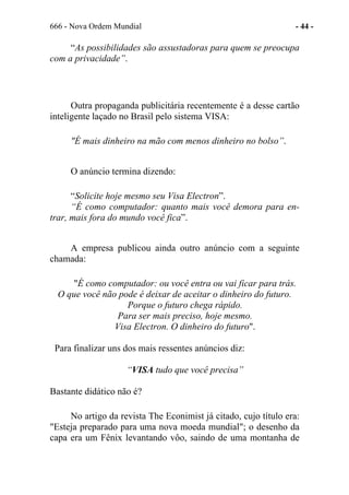 666 - Nova Ordem Mundial - 44 -
“As possibilidades são assustadoras para quem se preocupa
com a privacidade”.
Outra propaganda publicitária recentemente é a desse cartão
inteligente laçado no Brasil pelo sistema VISA:
"É mais dinheiro na mão com menos dinheiro no bolso”.
O anúncio termina dizendo:
“Solicite hoje mesmo seu Visa Electron”.
“É como computador: quanto mais você demora para en-
trar, mais fora do mundo você fica”.
A empresa publicou ainda outro anúncio com a seguinte
chamada:
"É como computador: ou você entra ou vai ficar para trás.
O que você não pode é deixar de aceitar o dinheiro do futuro.
Porque o futuro chega rápido.
Para ser mais preciso, hoje mesmo.
Visa Electron. O dinheiro do futuro".
Para finalizar uns dos mais ressentes anúncios diz:
“VISA tudo que você precisa”
Bastante didático não é?
No artigo da revista The Econimist já citado, cujo título era:
"Esteja preparado para uma nova moeda mundial"; o desenho da
capa era um Fênix levantando vôo, saindo de uma montanha de
 
