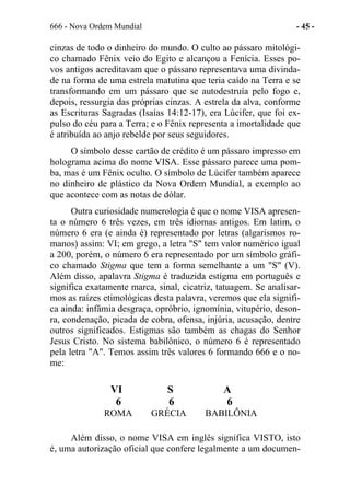 666 - Nova Ordem Mundial - 45 -
cinzas de todo o dinheiro do mundo. O culto ao pássaro mitológi-
co chamado Fênix veio do Egito e alcançou a Fenícia. Esses po-
vos antigos acreditavam que o pássaro representava uma divinda-
de na forma de uma estrela matutina que teria caído na Terra e se
transformando em um pássaro que se autodestruía pelo fogo e,
depois, ressurgia das próprias cinzas. A estrela da alva, conforme
as Escrituras Sagradas (Isaías 14:12-17), era Lúcifer, que foi ex-
pulso do céu para a Terra; e o Fênix representa a imortalidade que
é atribuída ao anjo rebelde por seus seguidores.
O símbolo desse cartão de crédito é um pássaro impresso em
holograma acima do nome VISA. Esse pássaro parece uma pom-
ba, mas é um Fênix oculto. O símbolo de Lúcifer também aparece
no dinheiro de plástico da Nova Ordem Mundial, a exemplo ao
que acontece com as notas de dólar.
Outra curiosidade numerologia é que o nome VISA apresen-
ta o número 6 três vezes, em três idiomas antigos. Em latim, o
número 6 era (e ainda é) representado por letras (algarismos ro-
manos) assim: VI; em grego, a letra "S" tem valor numérico igual
a 200, porém, o número 6 era representado por um símbolo gráfi-
co chamado Stigma que tem a forma semelhante a um "S" (V).
Além disso, apalavra Stigma é traduzida estigma em português e
significa exatamente marca, sinal, cicatriz, tatuagem. Se analisar-
mos as raízes etimológicas desta palavra, veremos que ela signifi-
ca ainda: infâmia desgraça, opróbrio, ignomínia, vitupério, deson-
ra, condenação, picada de cobra, ofensa, injúria, acusação, dentre
outros significados. Estigmas são também as chagas do Senhor
Jesus Cristo. No sistema babilônico, o número 6 é representado
pela letra "A". Temos assim três valores 6 formando 666 e o no-
me:
VI S A
6 6 6
ROMA GRÉCIA BABILÔNIA
Além disso, o nome VISA em inglês significa VISTO, isto
é, uma autorização oficial que confere legalmente a um documen-
 