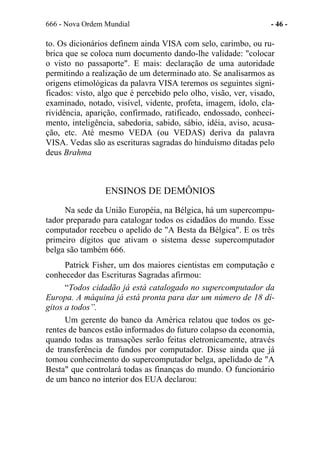 666 - Nova Ordem Mundial - 46 -
to. Os dicionários definem ainda VISA com selo, carimbo, ou ru-
brica que se coloca num documento dando-lhe validade: "colocar
o visto no passaporte". E mais: declaração de uma autoridade
permitindo a realização de um determinado ato. Se analisarmos as
origens etimológicas da palavra VISA teremos os seguintes signi-
ficados: visto, algo que é percebido pelo olho, visão, ver, visado,
examinado, notado, visível, vidente, profeta, imagem, ídolo, cla-
rividência, aparição, confirmado, ratificado, endossado, conheci-
mento, inteligência, sabedoria, sabido, sábio, idéia, aviso, acusa-
ção, etc. Até mesmo VEDA (ou VEDAS) deriva da palavra
VISA. Vedas são as escrituras sagradas do hinduísmo ditadas pelo
deus Brahma
ENSINOS DE DEMÔNIOS
Na sede da União Européia, na Bélgica, há um supercompu-
tador preparado para catalogar todos os cidadãos do mundo. Esse
computador recebeu o apelido de "A Besta da Bélgica". E os três
primeiro dígitos que ativam o sistema desse supercomputador
belga são também 666.
Patrick Fisher, um dos maiores cientistas em computação e
conhecedor das Escrituras Sagradas afirmou:
“Todos cidadão já está catalogado no supercomputador da
Europa. A máquina já está pronta para dar um número de 18 dí-
gitos a todos”.
Um gerente do banco da América relatou que todos os ge-
rentes de bancos estão informados do futuro colapso da economia,
quando todas as transações serão feitas eletronicamente, através
de transferência de fundos por computador. Disse ainda que já
tomou conhecimento do supercomputador belga, apelidado de "A
Besta" que controlará todas as finanças do mundo. O funcionário
de um banco no interior dos EUA declarou:
 
